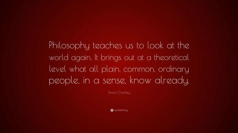 Simon Critchley Quote: “Philosophy teaches us to look at the world again. It brings out at a theoretical level what all plain, common, ordinary people, in a sense, know already.”