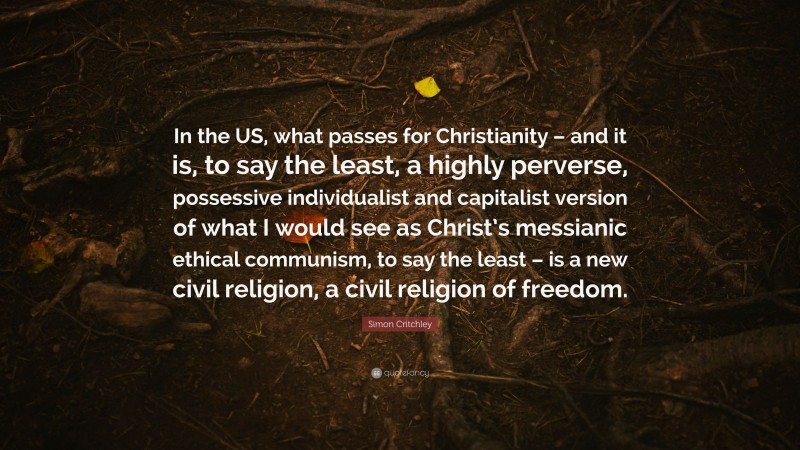 Simon Critchley Quote: “In the US, what passes for Christianity – and it is, to say the least, a highly perverse, possessive individualist and capitalist version of what I would see as Christ’s messianic ethical communism, to say the least – is a new civil religion, a civil religion of freedom.”