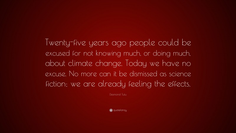 Desmond Tutu Quote: “Twenty-five years ago people could be excused for not knowing much, or doing much, about climate change. Today we have no excuse. No more can it be dismissed as science fiction; we are already feeling the effects.”