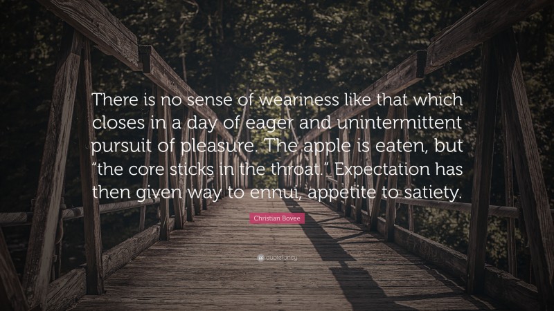 Christian N. Bovee Quote: “There is no sense of weariness like that which closes in a day of eager and unintermittent pursuit of pleasure. The apple is eaten, but “the core sticks in the throat.” Expectation has then given way to ennui, appetite to satiety.”
