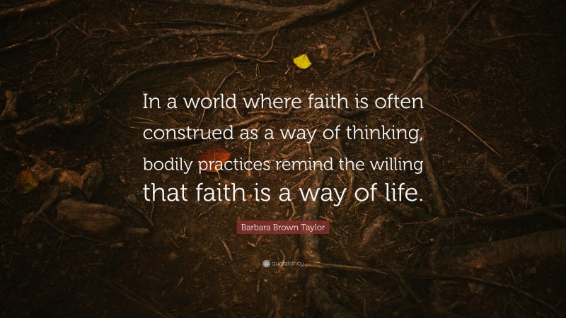 Barbara Brown Taylor Quote: “In a world where faith is often construed as a way of thinking, bodily practices remind the willing that faith is a way of life.”