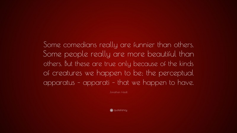 Jonathan Haidt Quote: “Some comedians really are funnier than others. Some people really are more beautiful than others. But these are true only because of the kinds of creatures we happen to be; the perceptual apparatus – apparati – that we happen to have.”
