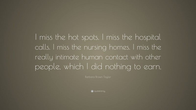 Barbara Brown Taylor Quote: “I miss the hot spots. I miss the hospital calls. I miss the nursing homes. I miss the really intimate human contact with other people, which I did nothing to earn.”