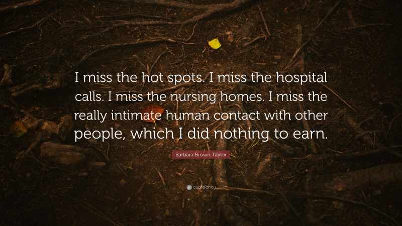 Barbara Brown Taylor Quote: “I miss the hot spots. I miss the hospital calls. I miss the nursing homes. I miss the really intimate human contact with other people, which I did nothing to earn.”