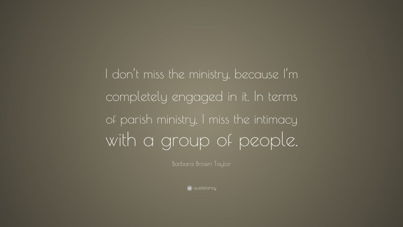Barbara Brown Taylor Quote: “I don’t miss the ministry, because I’m completely engaged in it. In terms of parish ministry, I miss the intimacy with a group of people.”