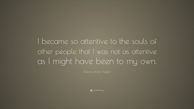 Barbara Brown Taylor Quote: “I became so attentive to the souls of other people that I was not as attentive as I might have been to my own.”