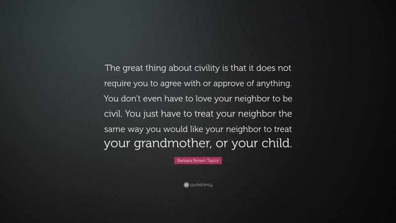 Barbara Brown Taylor Quote: “The great thing about civility is that it does not require you to agree with or approve of anything. You don’t even have to love your neighbor to be civil. You just have to treat your neighbor the same way you would like your neighbor to treat your grandmother, or your child.”