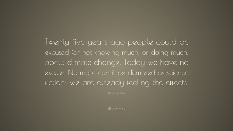 Desmond Tutu Quote: “Twenty-five years ago people could be excused for not knowing much, or doing much, about climate change. Today we have no excuse. No more can it be dismissed as science fiction; we are already feeling the effects.”