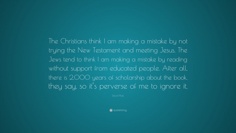 David Plotz Quote: “The Christians think I am making a mistake by not trying the New Testament and meeting Jesus. The Jews tend to think I am making a mistake by reading without support from educated people. After all, there is 2,000 years of scholarship about the book, they say, so it’s perverse of me to ignore it.”