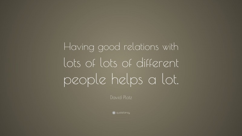 David Plotz Quote: “Having good relations with lots of lots of different people helps a lot.”