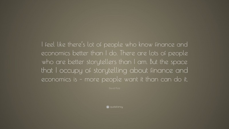 David Plotz Quote: “I feel like there’s lot of people who know finance and economics better than I do. There are lots of people who are better storytellers than I am. But the space that I occupy of storytelling about finance and economics is – more people want it than can do it.”