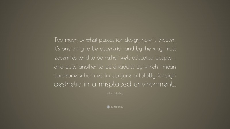 Albert Hadley Quote: “Too much of what passes for design now is theater. It’s one thing to be eccentric- and by the way, most eccentrics tend to be rather well-educated people – and quite another to be a faddist, by which I mean someone who tries to conjure a totally foreign aesthetic in a misplaced environment...”