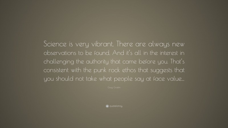 Greg Graffin Quote: “Science is very vibrant. There are always new observations to be found. And it’s all in the interest in challenging the authority that came before you. That’s consistent with the punk rock ethos that suggests that you should not take what people say at face value...”