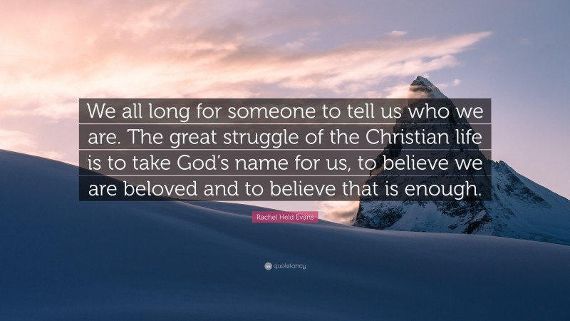 Rachel Held Evans Quote: “We all long for someone to tell us who we are. The great struggle of the Christian life is to take God’s name for us, to believe we are beloved and to believe that is enough.”
