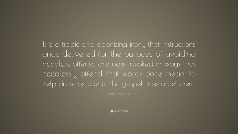 Rachel Held Evans Quote: “It is a tragic and agonizing irony that instructions once delivered for the purpose of avoiding needless offense are now invoked in ways that needlessly offend, that words once meant to help draw people to the gospel now repel them.”