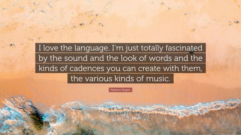 Pattiann Rogers Quote: “I love the language. I’m just totally fascinated by the sound and the look of words and the kinds of cadences you can create with them, the various kinds of music.”