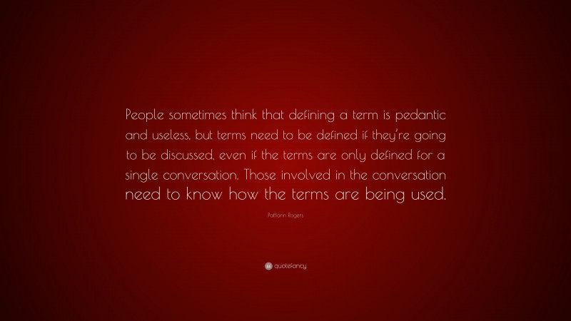 Pattiann Rogers Quote: “People sometimes think that defining a term is pedantic and useless, but terms need to be defined if they’re going to be discussed, even if the terms are only defined for a single conversation. Those involved in the conversation need to know how the terms are being used.”