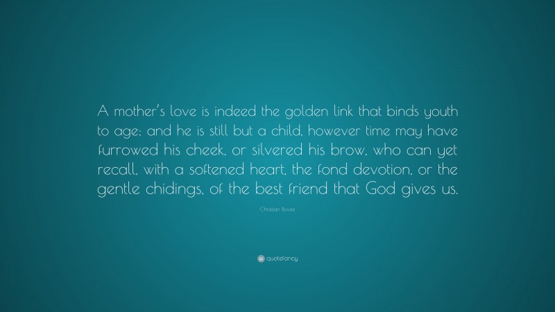 Christian N. Bovee Quote: “A mother’s love is indeed the golden link that binds youth to age; and he is still but a child, however time may have furrowed his cheek, or silvered his brow, who can yet recall, with a softened heart, the fond devotion, or the gentle chidings, of the best friend that God gives us.”