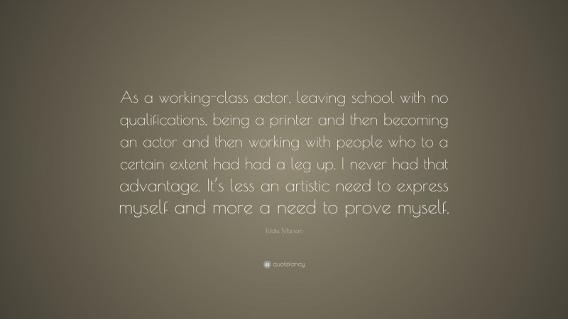Eddie Marsan Quote: “As a working-class actor, leaving school with no qualifications, being a printer and then becoming an actor and then working with people who to a certain extent had had a leg up. I never had that advantage. It’s less an artistic need to express myself and more a need to prove myself.”