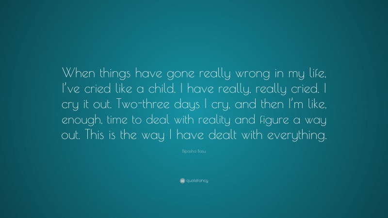 Bipasha Basu Quote: “When things have gone really wrong in my life, I’ve cried like a child. I have really, really cried. I cry it out. Two-three days I cry, and then I’m like, enough, time to deal with reality and figure a way out. This is the way I have dealt with everything.”