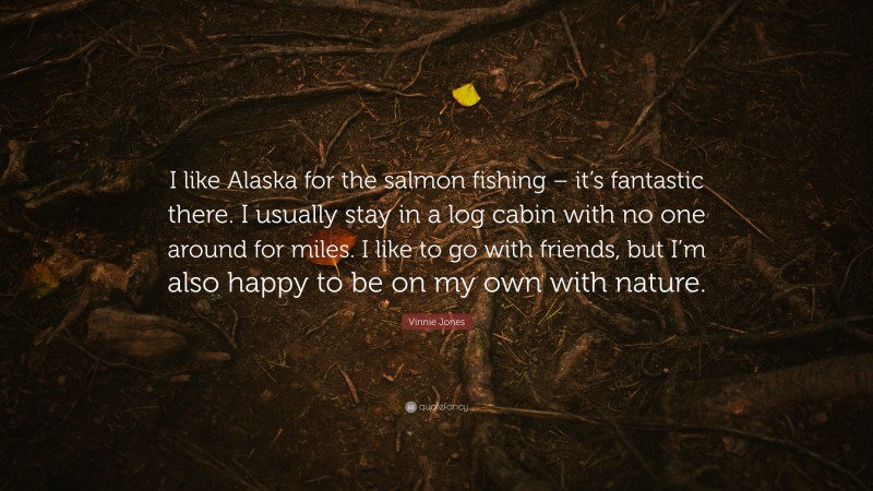 Vinnie Jones Quote: “I like Alaska for the salmon fishing – it’s fantastic there. I usually stay in a log cabin with no one around for miles. I like to go with friends, but I’m also happy to be on my own with nature.”