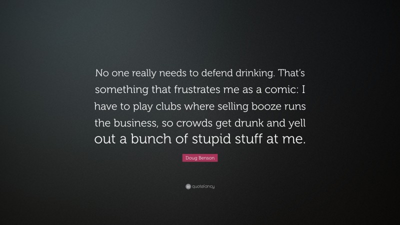 Doug Benson Quote: “No one really needs to defend drinking. That’s something that frustrates me as a comic: I have to play clubs where selling booze runs the business, so crowds get drunk and yell out a bunch of stupid stuff at me.”