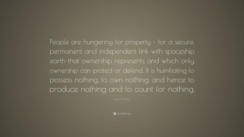 Louis O. Kelso Quote: “People are hungering for property – for a secure, permanent and independent link with spaceship earth that ownership represents and which only ownership can protect or defend. It is humiliating to possess nothing, to own nothing, and hence to produce nothing and to count for nothing.”