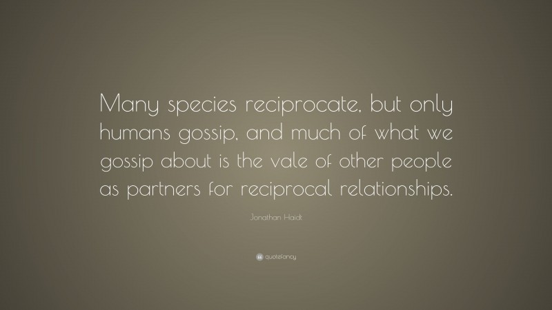 Jonathan Haidt Quote: “Many species reciprocate, but only humans gossip, and much of what we gossip about is the vale of other people as partners for reciprocal relationships.”