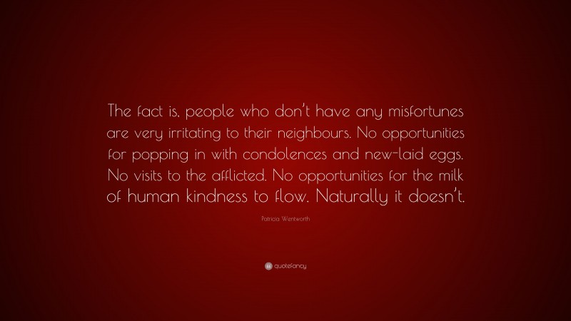 Patricia Wentworth Quote: “The fact is, people who don’t have any misfortunes are very irritating to their neighbours. No opportunities for popping in with condolences and new-laid eggs. No visits to the afflicted. No opportunities for the milk of human kindness to flow. Naturally it doesn’t.”