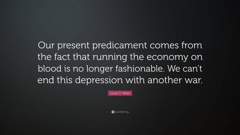 Louis O. Kelso Quote: “Our present predicament comes from the fact that running the economy on blood is no longer fashionable. We can’t end this depression with another war.”