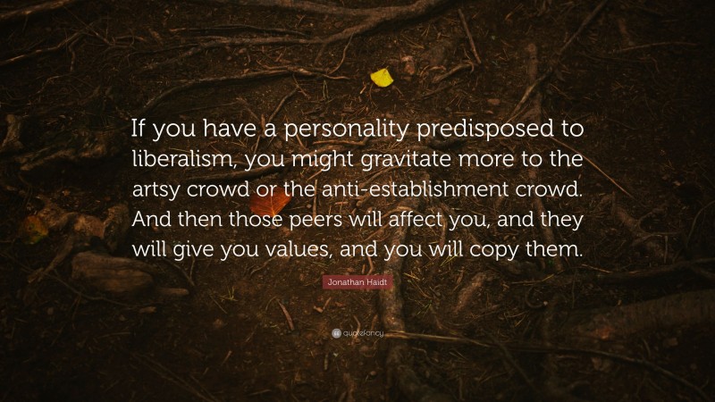 Jonathan Haidt Quote: “If you have a personality predisposed to liberalism, you might gravitate more to the artsy crowd or the anti-establishment crowd. And then those peers will affect you, and they will give you values, and you will copy them.”