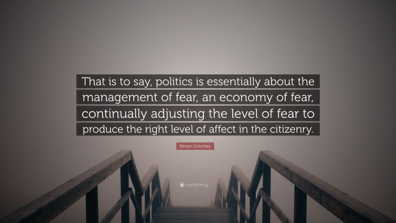 Simon Critchley Quote: “That is to say, politics is essentially about the management of fear, an economy of fear, continually adjusting the level of fear to produce the right level of affect in the citizenry.”