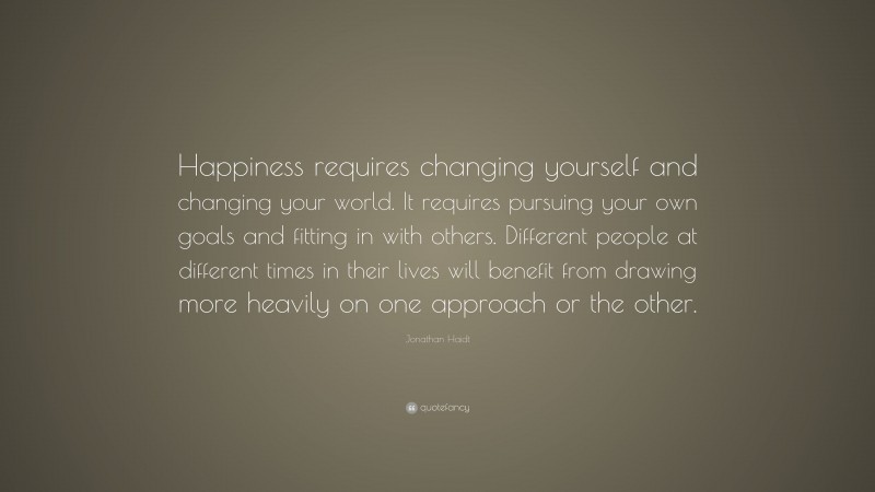Jonathan Haidt Quote: “Happiness requires changing yourself and changing your world. It requires pursuing your own goals and fitting in with others. Different people at different times in their lives will benefit from drawing more heavily on one approach or the other.”