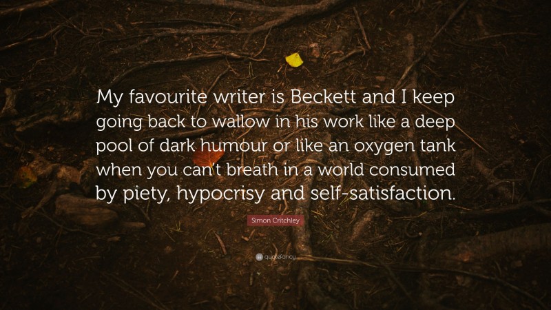 Simon Critchley Quote: “My favourite writer is Beckett and I keep going back to wallow in his work like a deep pool of dark humour or like an oxygen tank when you can’t breath in a world consumed by piety, hypocrisy and self-satisfaction.”