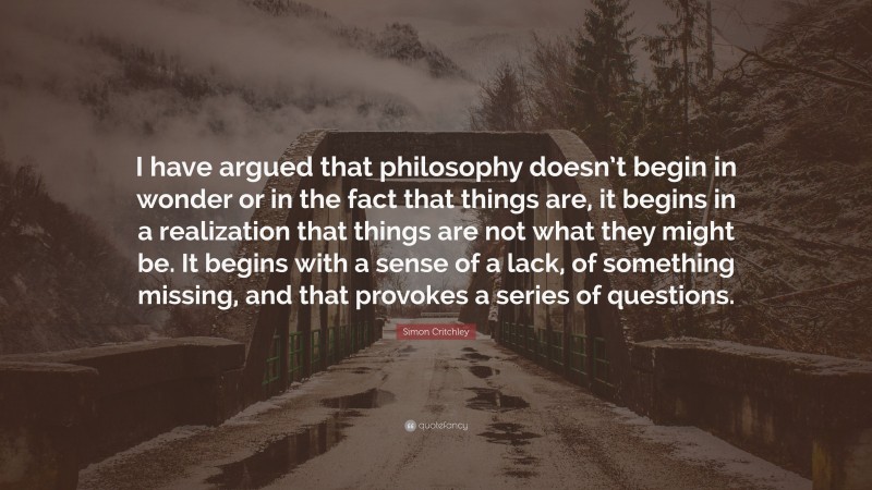 Simon Critchley Quote: “I have argued that philosophy doesn’t begin in wonder or in the fact that things are, it begins in a realization that things are not what they might be. It begins with a sense of a lack, of something missing, and that provokes a series of questions.”