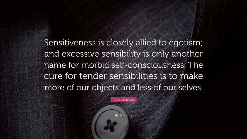 Christian N. Bovee Quote: “Sensitiveness is closely allied to egotism; and excessive sensibility is only another name for morbid self-consciousness. The cure for tender sensibilities is to make more of our objects and less of our selves.”