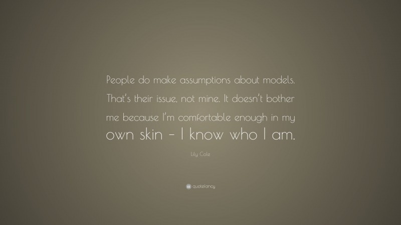 Lily Cole Quote: “People do make assumptions about models. That’s their issue, not mine. It doesn’t bother me because I’m comfortable enough in my own skin – I know who I am.”