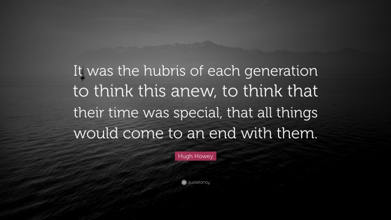 Hugh Howey Quote: “It was the hubris of each generation to think this anew, to think that their time was special, that all things would come to an end with them.”