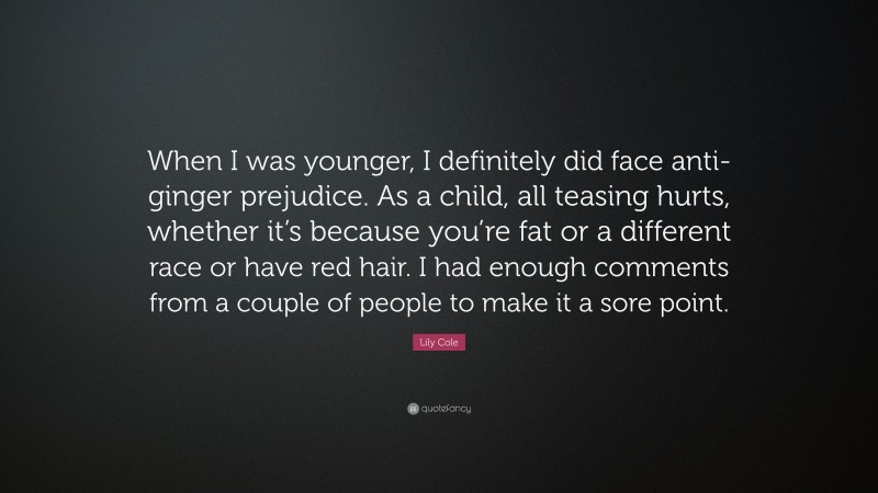 Lily Cole Quote: “When I was younger, I definitely did face anti-ginger prejudice. As a child, all teasing hurts, whether it’s because you’re fat or a different race or have red hair. I had enough comments from a couple of people to make it a sore point.”