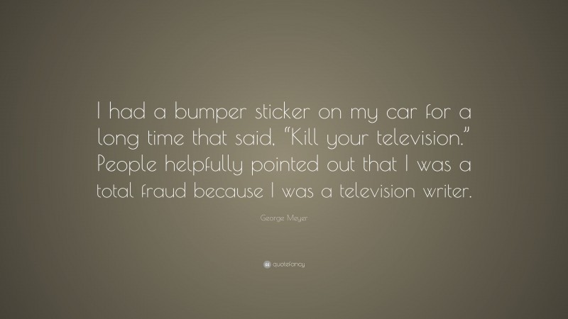 George Meyer Quote: “I had a bumper sticker on my car for a long time that said, “Kill your television.” People helpfully pointed out that I was a total fraud because I was a television writer.”