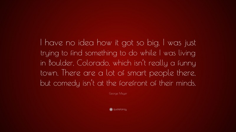 George Meyer Quote: “I have no idea how it got so big. I was just trying to find something to do while I was living in Boulder, Colorado, which isn’t really a funny town. There are a lot of smart people there, but comedy isn’t at the forefront of their minds.”