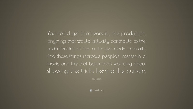 Jay Roach Quote: “You could get in rehearsals, pre-production, anything that would actually contribute to the understanding of how a film gets made. I actually find those things increase people’s interest in a movie and like that better than worrying about showing the tricks behind the curtain.”