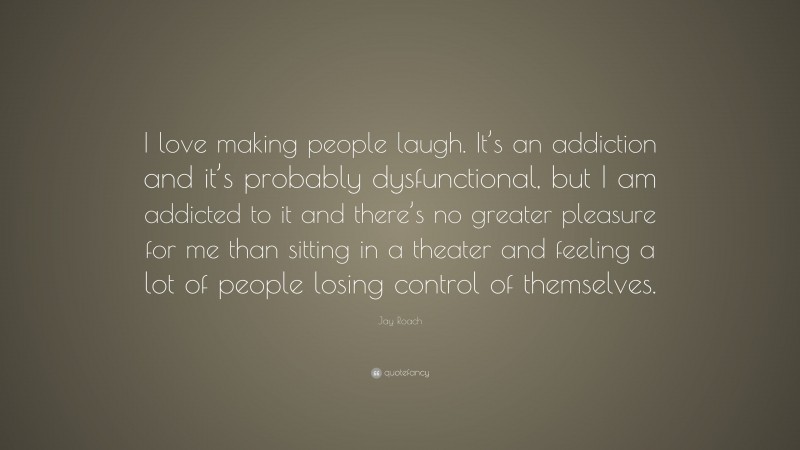 Jay Roach Quote: “I love making people laugh. It’s an addiction and it’s probably dysfunctional, but I am addicted to it and there’s no greater pleasure for me than sitting in a theater and feeling a lot of people losing control of themselves.”