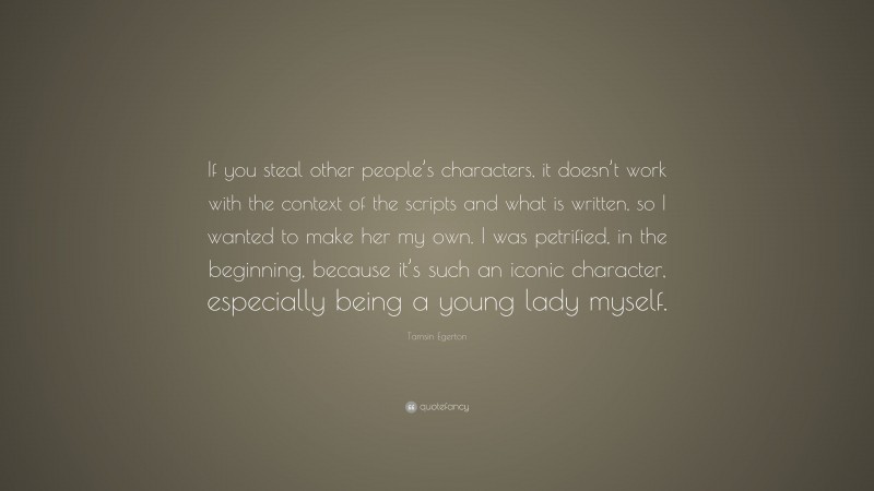 Tamsin Egerton Quote: “If you steal other people’s characters, it doesn’t work with the context of the scripts and what is written, so I wanted to make her my own. I was petrified, in the beginning, because it’s such an iconic character, especially being a young lady myself.”