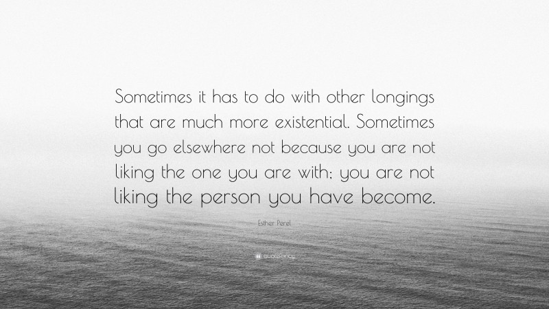 Esther Perel Quote: “Sometimes it has to do with other longings that are much more existential. Sometimes you go elsewhere not because you are not liking the one you are with; you are not liking the person you have become.”