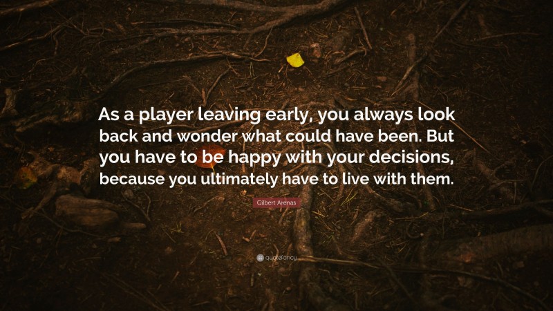 Gilbert Arenas Quote: “As a player leaving early, you always look back and wonder what could have been. But you have to be happy with your decisions, because you ultimately have to live with them.”