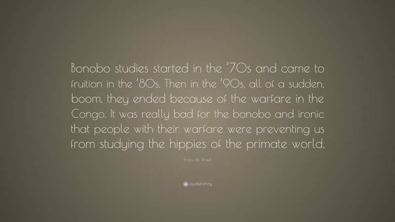 Frans de Waal Quote: “Bonobo studies started in the ’70s and came to fruition in the ’80s. Then in the ’90s, all of a sudden, boom, they ended because of the warfare in the Congo. It was really bad for the bonobo and ironic that people with their warfare were preventing us from studying the hippies of the primate world.”