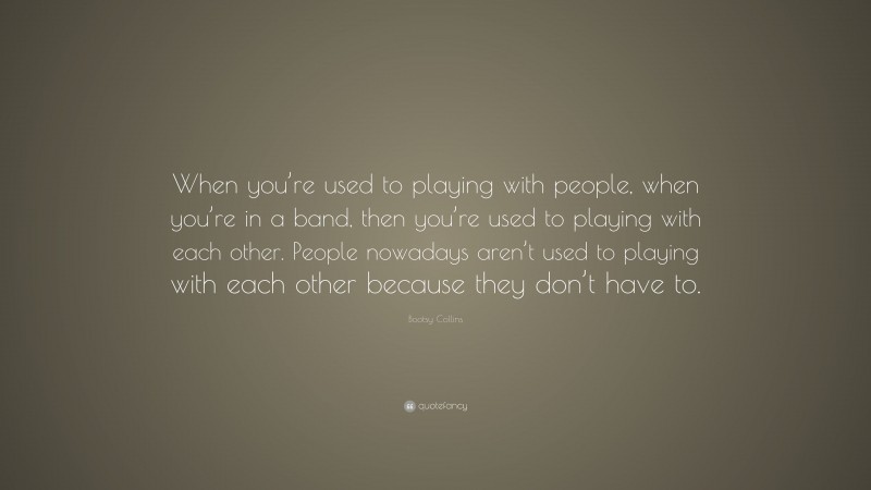 Bootsy Collins Quote: “When you’re used to playing with people, when you’re in a band, then you’re used to playing with each other. People nowadays aren’t used to playing with each other because they don’t have to.”
