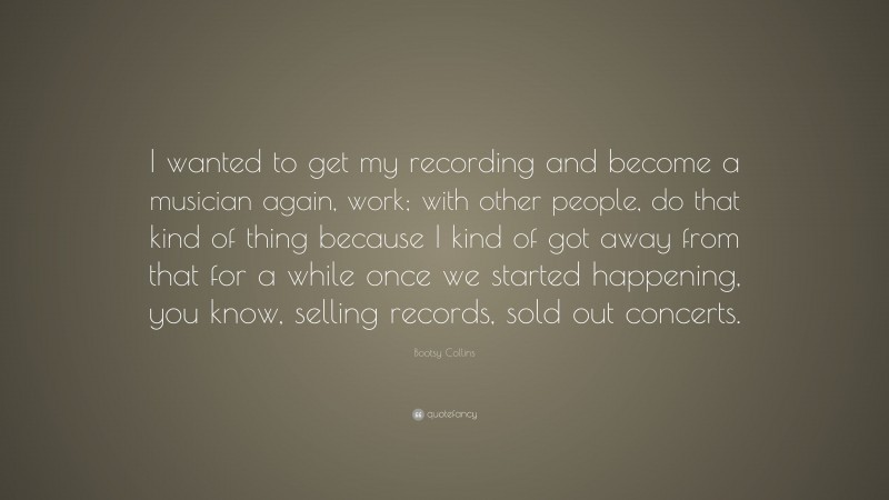 Bootsy Collins Quote: “I wanted to get my recording and become a musician again, work; with other people, do that kind of thing because I kind of got away from that for a while once we started happening, you know, selling records, sold out concerts.”