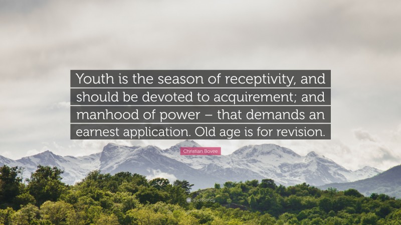 Christian N. Bovee Quote: “Youth is the season of receptivity, and should be devoted to acquirement; and manhood of power – that demands an earnest application. Old age is for revision.”